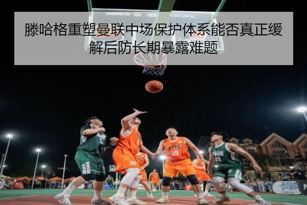 滕哈格重塑曼联中场保护体系能否真正缓解后防长期暴露难题