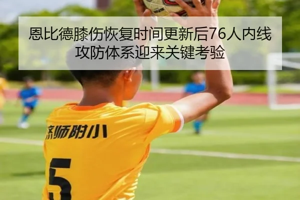 恩比德膝伤恢复时间更新后76人内线攻防体系迎来关键考验