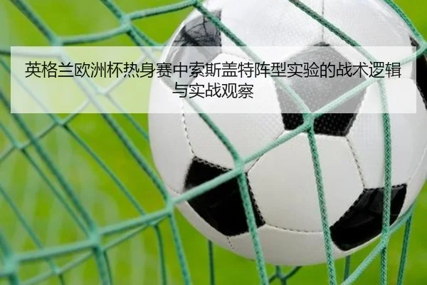 英格兰欧洲杯热身赛中索斯盖特阵型实验的战术逻辑与实战观察