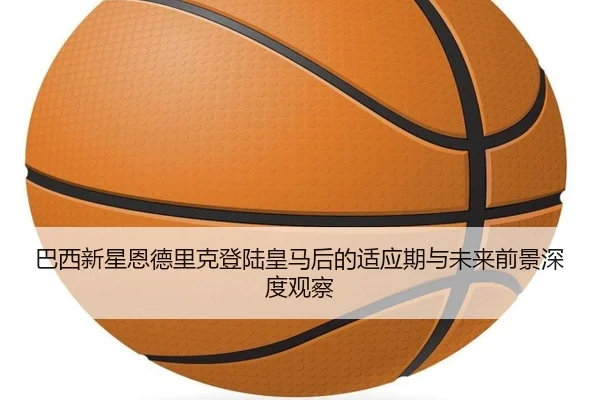 巴西新星恩德里克登陆皇马后的适应期与未来前景深度观察