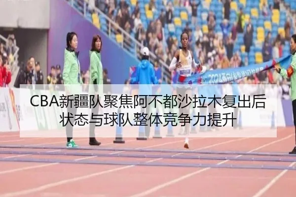 CBA新疆队聚焦阿不都沙拉木复出后状态与球队整体竞争力提升