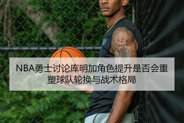 NBA勇士讨论库明加角色提升是否会重塑球队轮换与战术格局