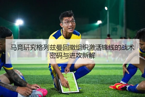 马竞研究格列兹曼回撤组织激活锋线的战术密码与进攻新解