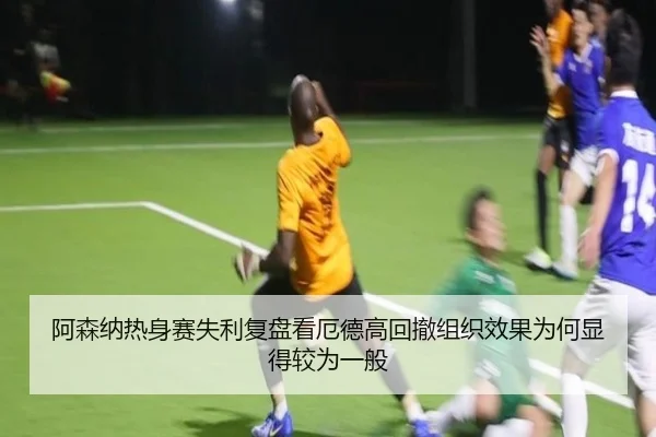 阿森纳热身赛失利复盘看厄德高回撤组织效果为何显得较为一般