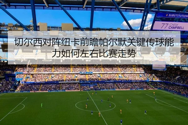 切尔西对阵纽卡前瞻帕尔默关键传球能力如何左右比赛走势